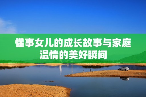 懂事女儿的成长故事与家庭温情的美好瞬间