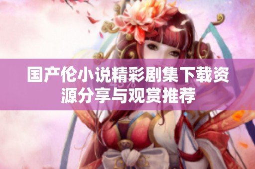 国产伦小说精彩剧集下载资源分享与观赏推荐