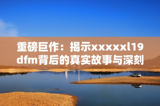 重磅巨作：揭示xxxxxl19dfm背后的真实故事与深刻含义