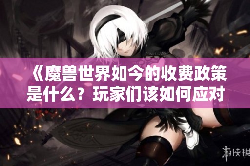 《魔兽世界如今的收费政策是什么？玩家们该如何应对》