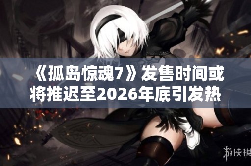 《孤岛惊魂7》发售时间或将推迟至2026年底引发热议