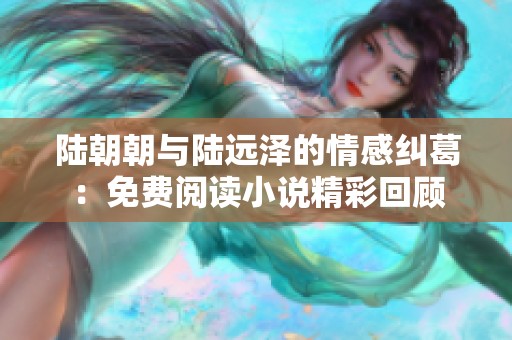 陆朝朝与陆远泽的情感纠葛：免费阅读小说精彩回顾