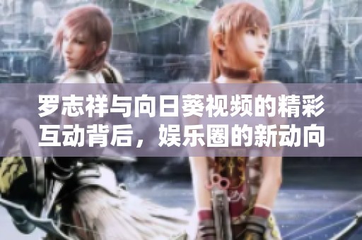 罗志祥与向日葵视频的精彩互动背后，娱乐圈的新动向揭秘