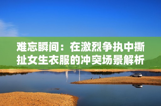 难忘瞬间：在激烈争执中撕扯女生衣服的冲突场景解析