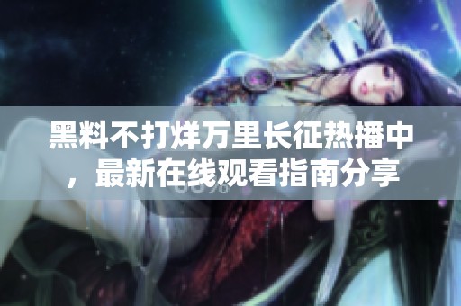 黑料不打烊万里长征热播中，最新在线观看指南分享