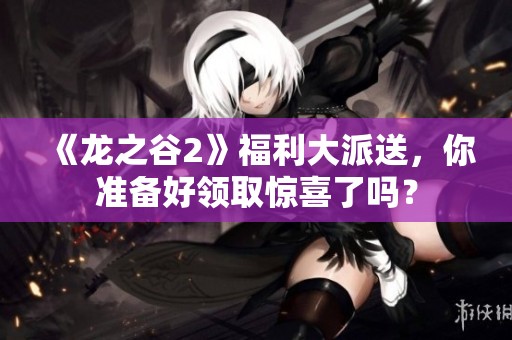 《龙之谷2》福利大派送，你准备好领取惊喜了吗？