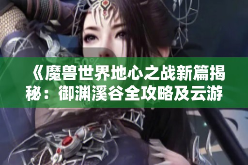 《魔兽世界地心之战新篇揭秘：御渊溪谷全攻略及云游戏技巧分享》