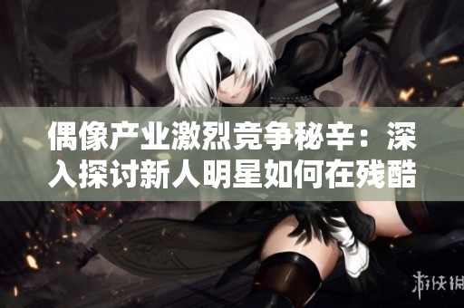 偶像产业激烈竞争秘辛：深入探讨新人明星如何在残酷环境中求生