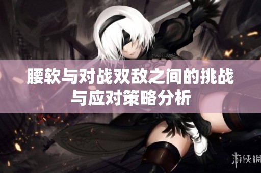 腰软与对战双敌之间的挑战与应对策略分析
