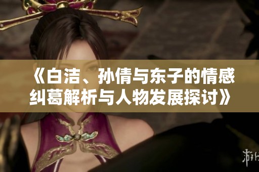 《白洁、孙倩与东子的情感纠葛解析与人物发展探讨》