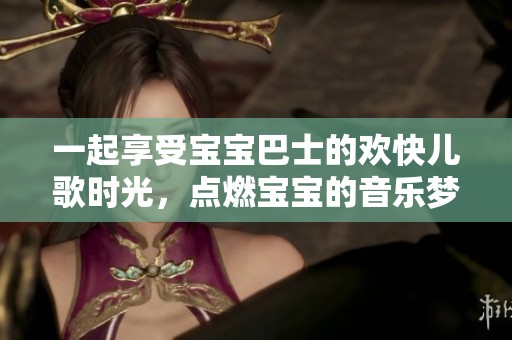 一起享受宝宝巴士的欢快儿歌时光，点燃宝宝的音乐梦