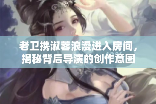 老卫携淑蓉浪漫进入房间，揭秘背后导演的创作意图