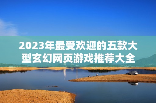 2023年最受欢迎的五款大型玄幻网页游戏推荐大全