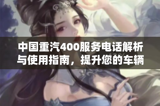 中国重汽400服务电话解析与使用指南，提升您的车辆服务体验