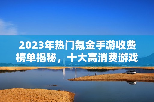 2023年热门氪金手游收费榜单揭秘，十大高消费游戏推荐