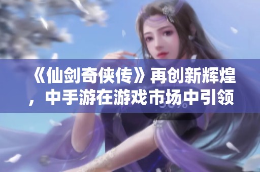 《仙剑奇侠传》再创新辉煌，中手游在游戏市场中引领潮流与创新