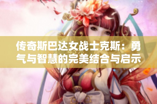 传奇斯巴达女战士克斯：勇气与智慧的完美结合与启示