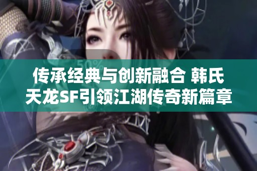传承经典与创新融合 韩氏天龙SF引领江湖传奇新篇章