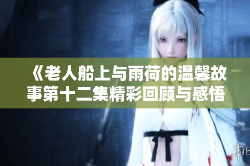 《老人船上与雨荷的温馨故事第十二集精彩回顾与感悟》