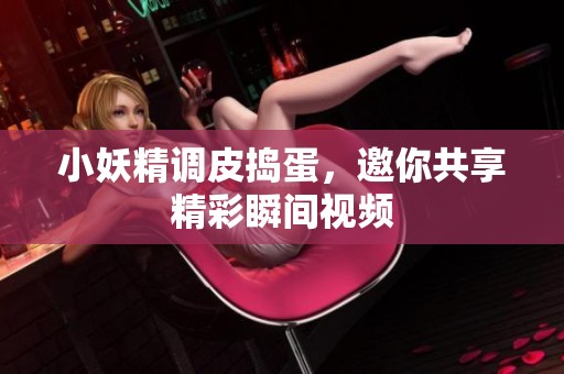 小妖精调皮捣蛋，邀你共享精彩瞬间视频