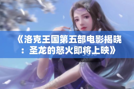 《洛克王国第五部电影揭晓：圣龙的怒火即将上映》