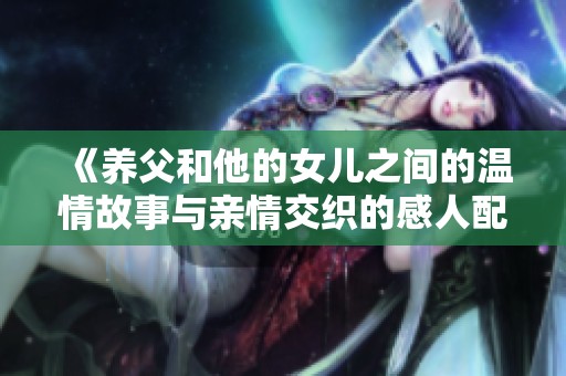 《养父和他的女儿之间的温情故事与亲情交织的感人配音》