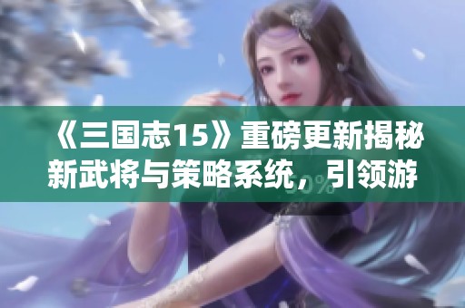 《三国志15》重磅更新揭秘新武将与策略系统，引领游戏新时代