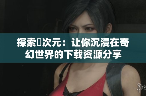 探索囧次元：让你沉浸在奇幻世界的下载资源分享