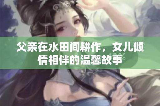 父亲在水田间耕作，女儿倾情相伴的温馨故事