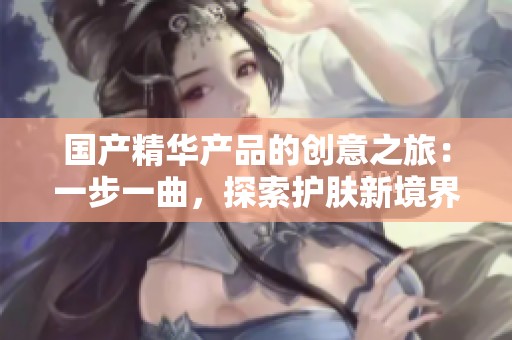 国产精华产品的创意之旅：一步一曲，探索护肤新境界
