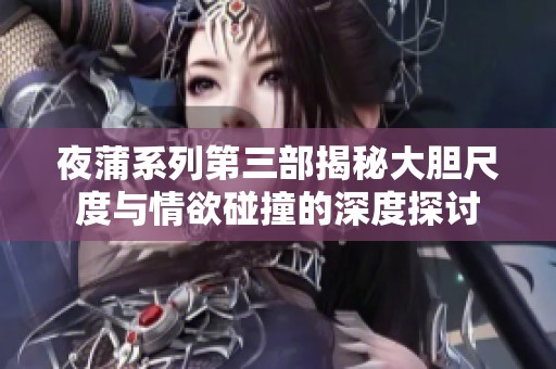 夜蒲系列第三部揭秘大胆尺度与情欲碰撞的深度探讨