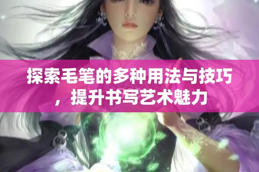 探索毛笔的多种用法与技巧，提升书写艺术魅力