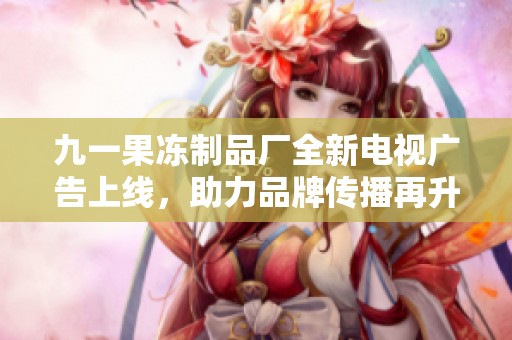 九一果冻制品厂全新电视广告上线，助力品牌传播再升级