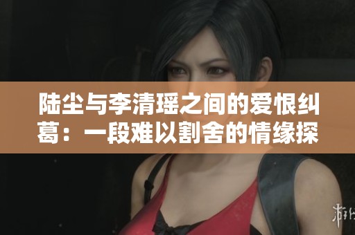 陆尘与李清瑶之间的爱恨纠葛：一段难以割舍的情缘探索