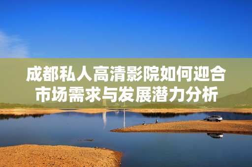 成都私人高清影院如何迎合市场需求与发展潜力分析