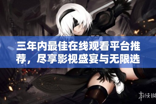 三年内最佳在线观看平台推荐，尽享影视盛宴与无限选择