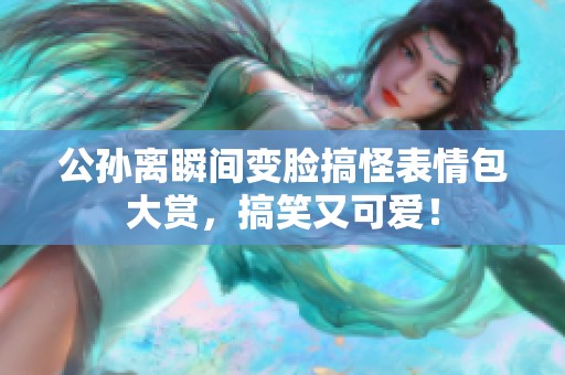 公孙离瞬间变脸搞怪表情包大赏，搞笑又可爱！