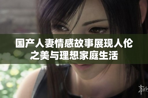 国产人妻情感故事展现人伦之美与理想家庭生活