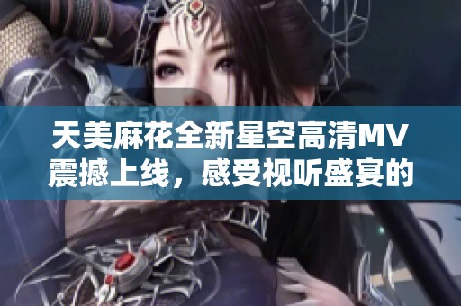 天美麻花全新星空高清MV震撼上线，感受视听盛宴的无穷魅力