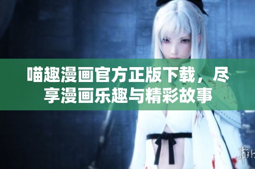 喵趣漫画官方正版下载，尽享漫画乐趣与精彩故事