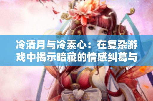 冷清月与冷素心：在复杂游戏中揭示暗藏的情感纠葛与秘密