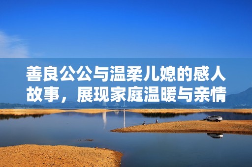 善良公公与温柔儿媳的感人故事，展现家庭温暖与亲情真谛