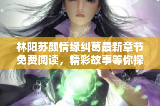 林阳苏颜情缘纠葛最新章节免费阅读，精彩故事等你探索