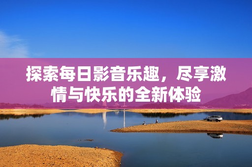 探索每日影音乐趣，尽享激情与快乐的全新体验