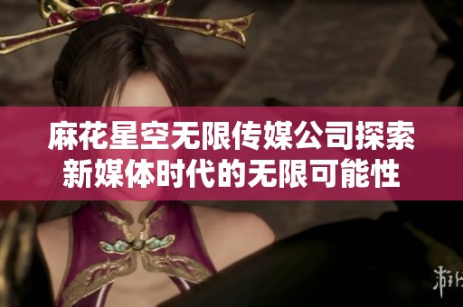 麻花星空无限传媒公司探索新媒体时代的无限可能性