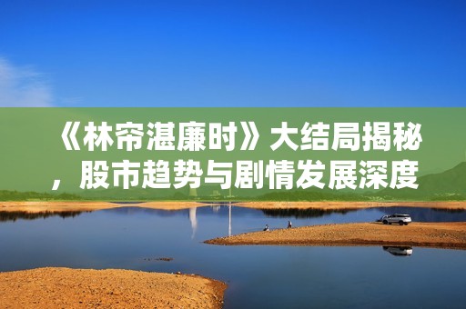 《林帘湛廉时》大结局揭秘，股市趋势与剧情发展深度解析