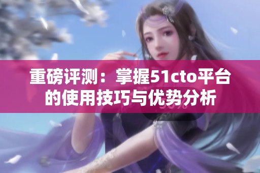 重磅评测：掌握51cto平台的使用技巧与优势分析