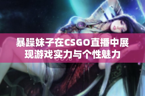 暴躁妹子在CSGO直播中展现游戏实力与个性魅力