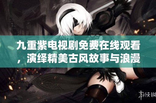 九重紫电视剧免费在线观看，演绎精美古风故事与浪漫爱情