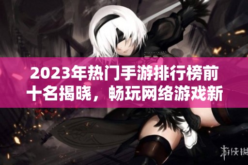 2023年热门手游排行榜前十名揭晓，畅玩网络游戏新选择